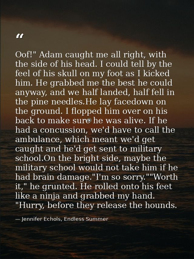 Oof!" Adam caught me all right, with the side of his head. I could tell by the feel of his skull on my foot as I kicked  — Jennifer Echols, Endless Summer