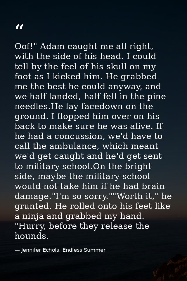 Oof!" Adam caught me all right, with the side of his head. I could tell by the feel of his skull on my foot as I kicked  — Jennifer Echols, Endless Summer