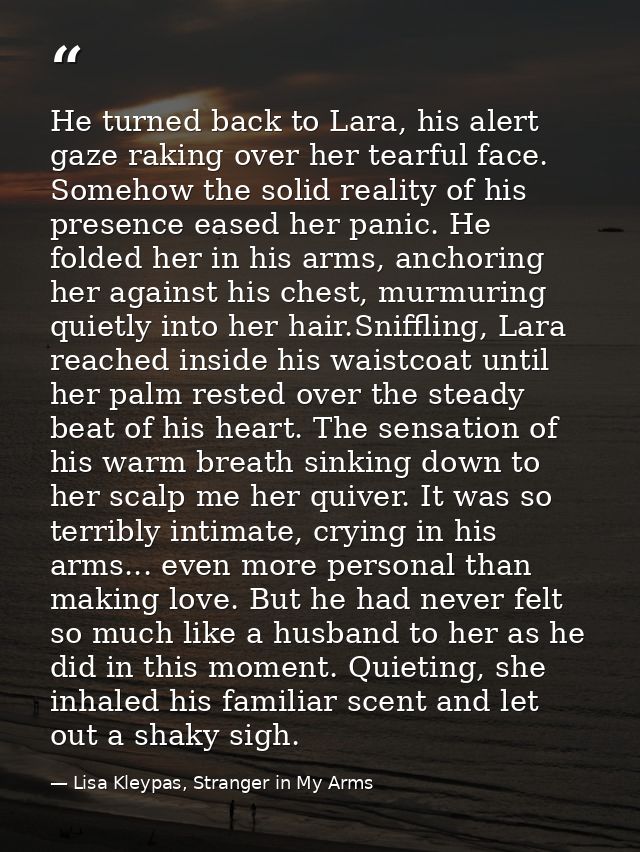 He turned back to Lara, his alert gaze raking over her tearful face. Somehow the solid reality of his presence eased her — Lisa Kleypas, Stranger in My Arms
