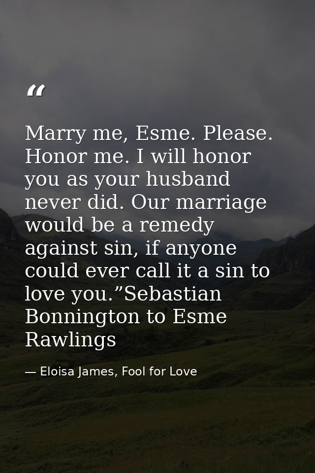 Marry me, Esme. Please. Honor me. I will honor you as your husband never did. Our marriage would be a remedy against sin — Eloisa James, Fool for Love