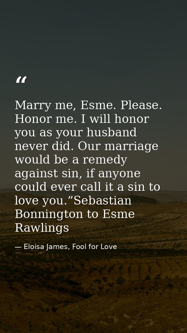Marry me, Esme. Please. Honor me. I will honor you as your husband never did. Our marriage would be a remedy against sin — Eloisa James, Fool for Love