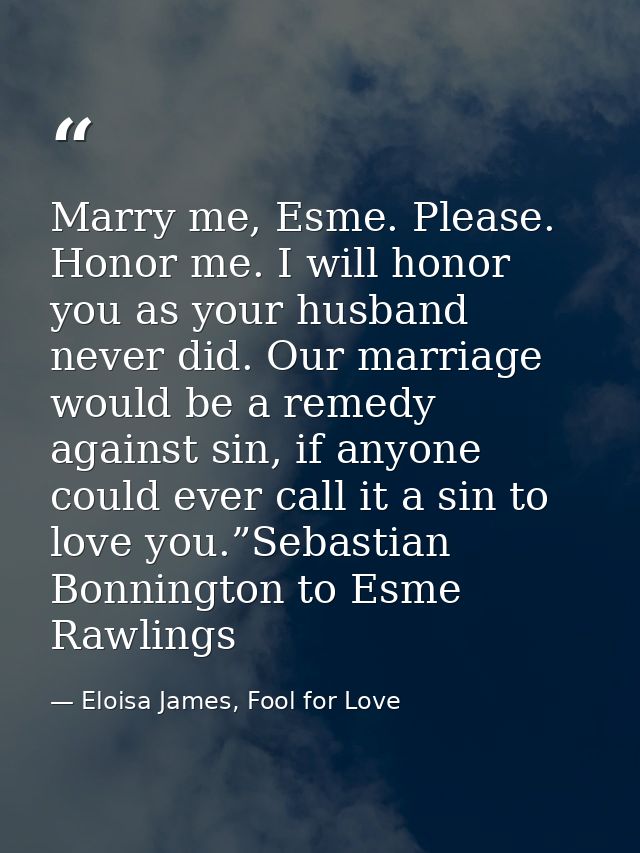 Marry me, Esme. Please. Honor me. I will honor you as your husband never did. Our marriage would be a remedy against sin — Eloisa James, Fool for Love