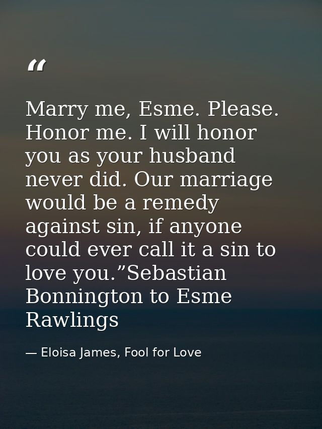 Marry me, Esme. Please. Honor me. I will honor you as your husband never did. Our marriage would be a remedy against sin — Eloisa James, Fool for Love