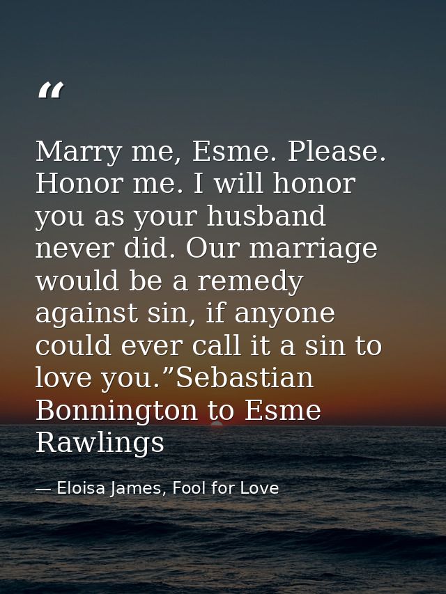 Marry me, Esme. Please. Honor me. I will honor you as your husband never did. Our marriage would be a remedy against sin — Eloisa James, Fool for Love