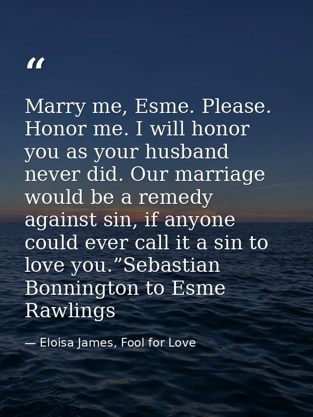 Marry me, Esme. Please. Honor me. I will honor you as your husband never did. Our marriage would be a remedy against sin — Eloisa James, Fool for Love