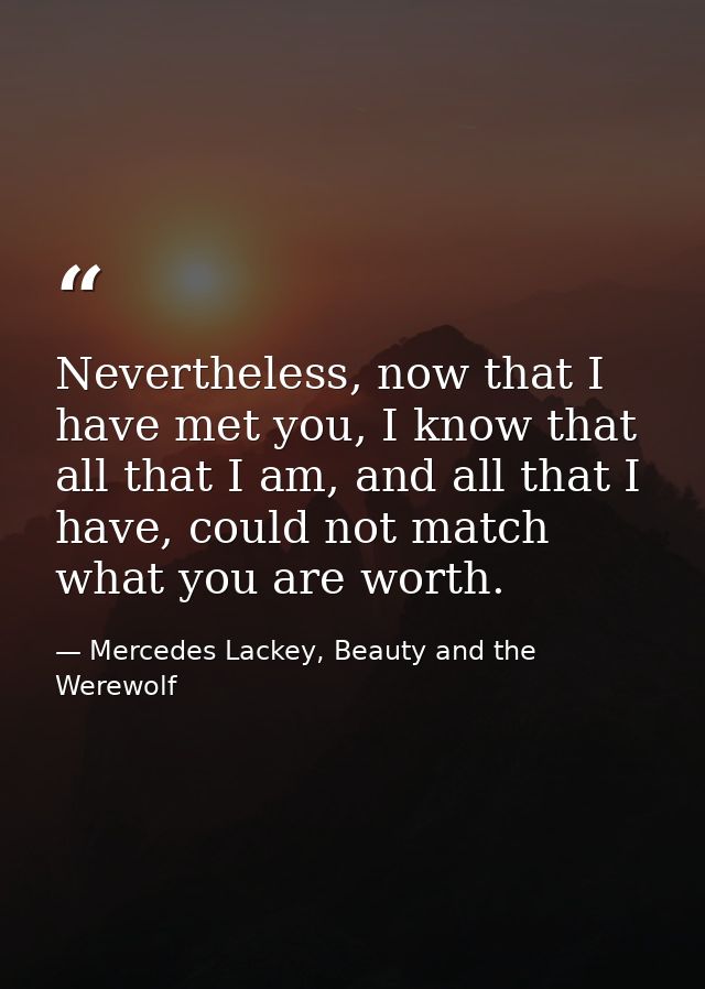 Nevertheless, now that I have met you, I know that all that I am, and all that I have, could not match what you are wort — Mercedes Lackey, Beauty and the Werewolf