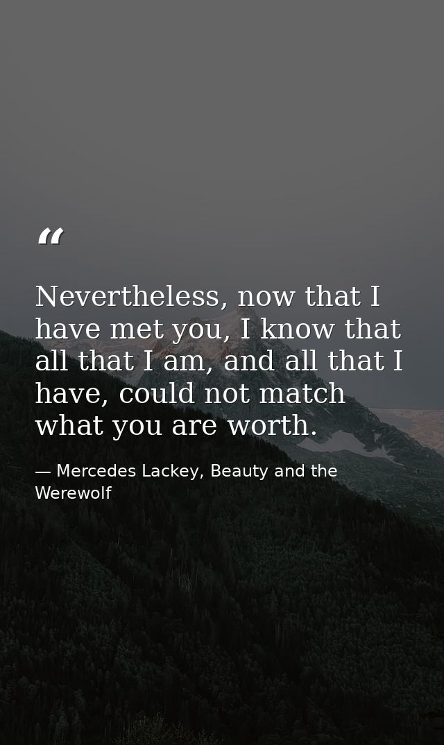 Nevertheless, now that I have met you, I know that all that I am, and all that I have, could not match what you are wort — Mercedes Lackey, Beauty and the Werewolf