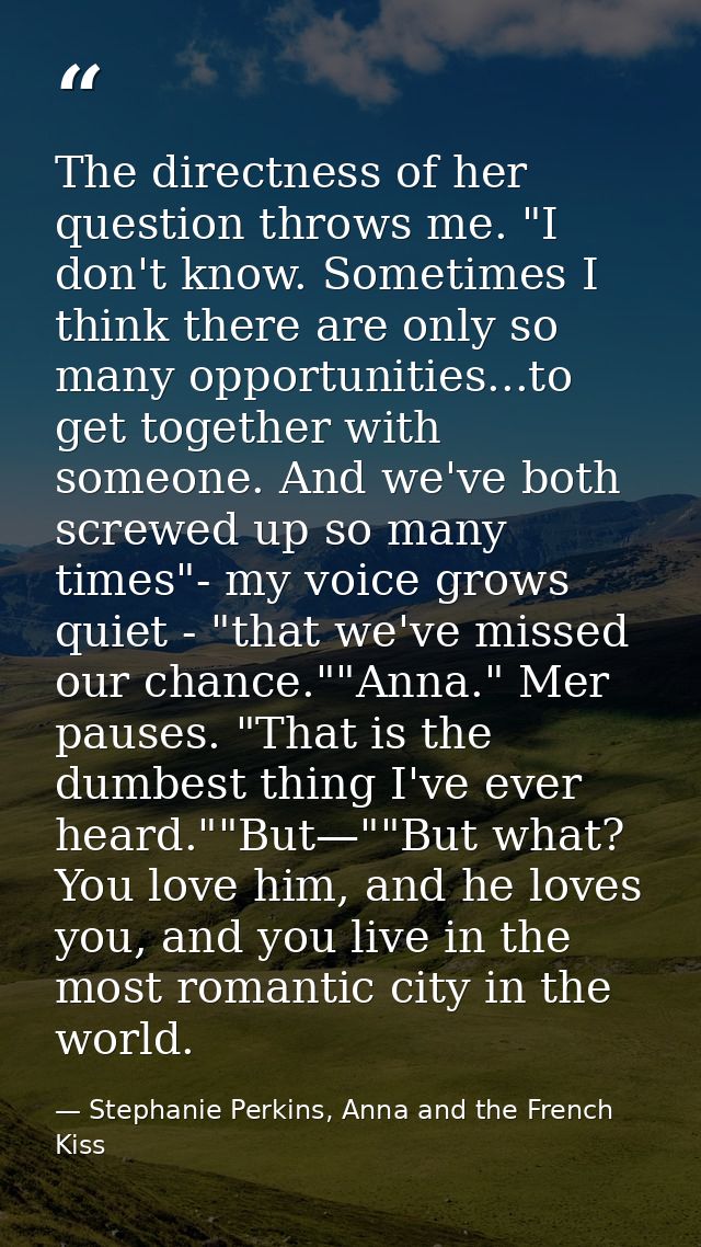 The directness of her question throws me. "I don't know. Sometimes I think there are only so many opportunities...to get — Stephanie Perkins, Anna and the French Kiss