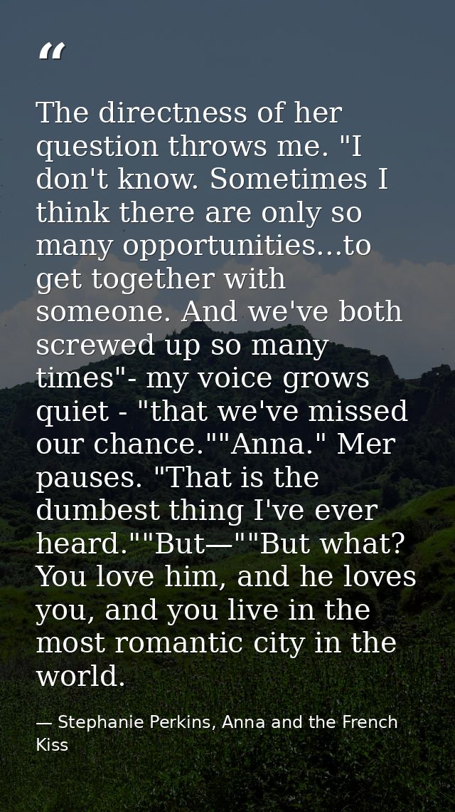 The directness of her question throws me. "I don't know. Sometimes I think there are only so many opportunities...to get — Stephanie Perkins, Anna and the French Kiss