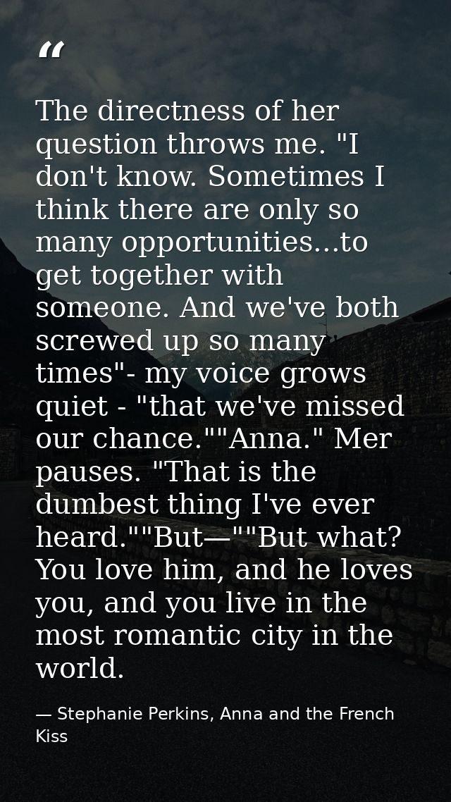 The directness of her question throws me. "I don't know. Sometimes I think there are only so many opportunities...to get — Stephanie Perkins, Anna and the French Kiss