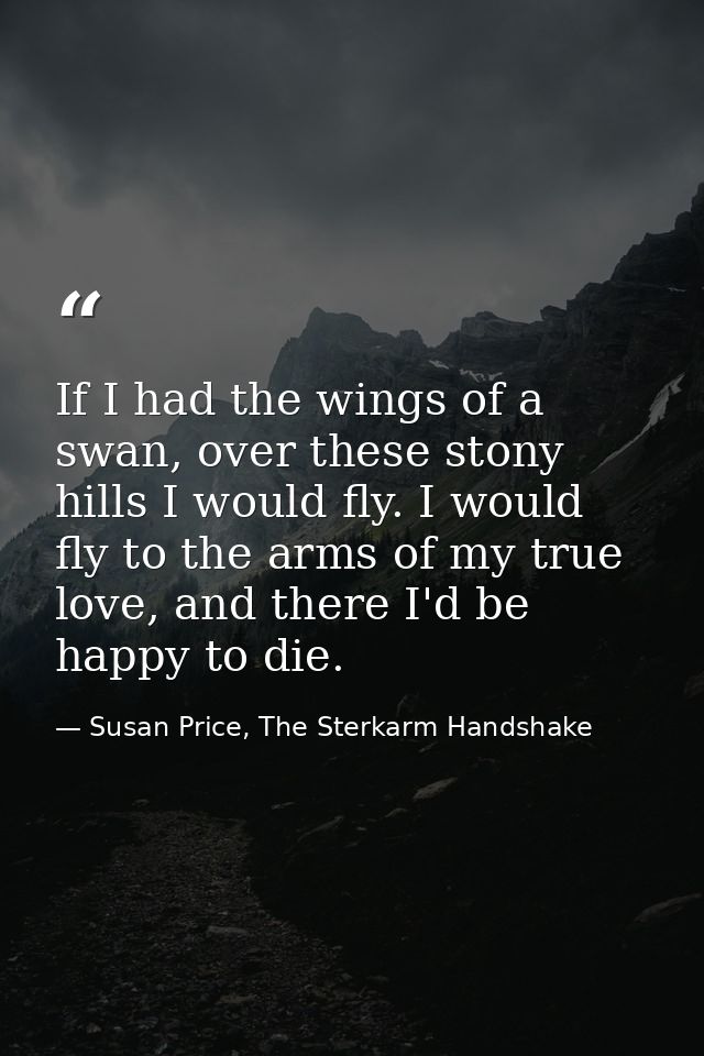 If I had the wings of a swan, over these stony hills I would fly. I would fly to the arms of my true love, and there I'd — Susan Price, The Sterkarm Handshake