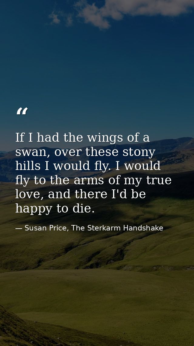 If I had the wings of a swan, over these stony hills I would fly. I would fly to the arms of my true love, and there I'd — Susan Price, The Sterkarm Handshake