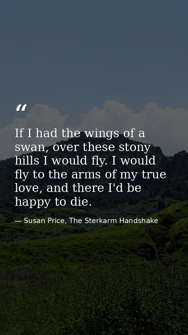 If I had the wings of a swan, over these stony hills I would fly. I would fly to the arms of my true love, and there I'd — Susan Price, The Sterkarm Handshake