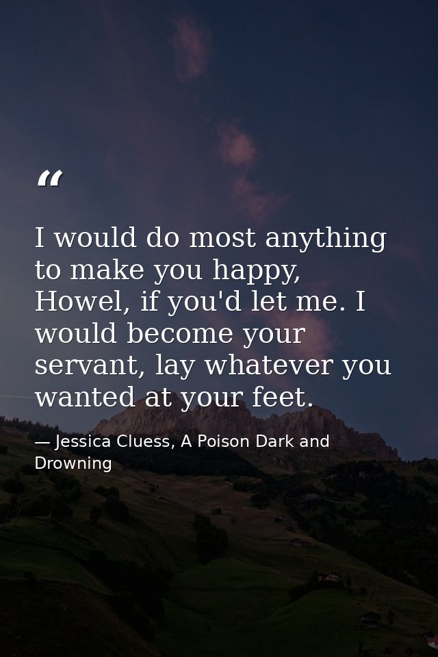 I would do most anything to make you happy, Howel, if you'd let me. I would become your servant, lay whatever you wanted — Jessica Cluess, A Poison Dark and Drowning