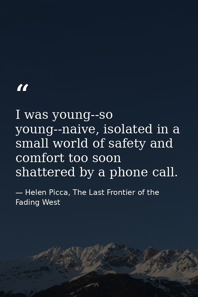 I was young--so young--naive, isolated in a small world of safety and comfort too soon shattered by a phone call. — Helen Picca, The Last Frontier of the Fading West