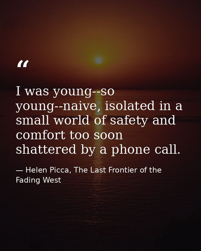 I was young--so young--naive, isolated in a small world of safety and comfort too soon shattered by a phone call. — Helen Picca, The Last Frontier of the Fading West