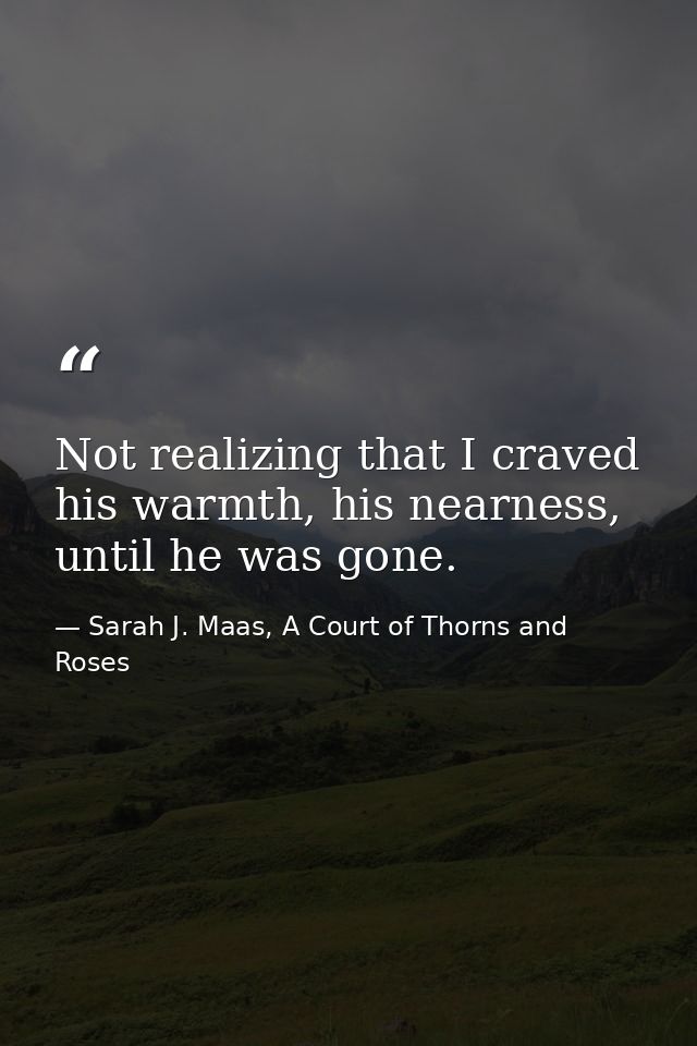 Not realizing that I craved his warmth, his nearness, until he was gone. — Sarah J. Maas, A Court of Thorns and Roses