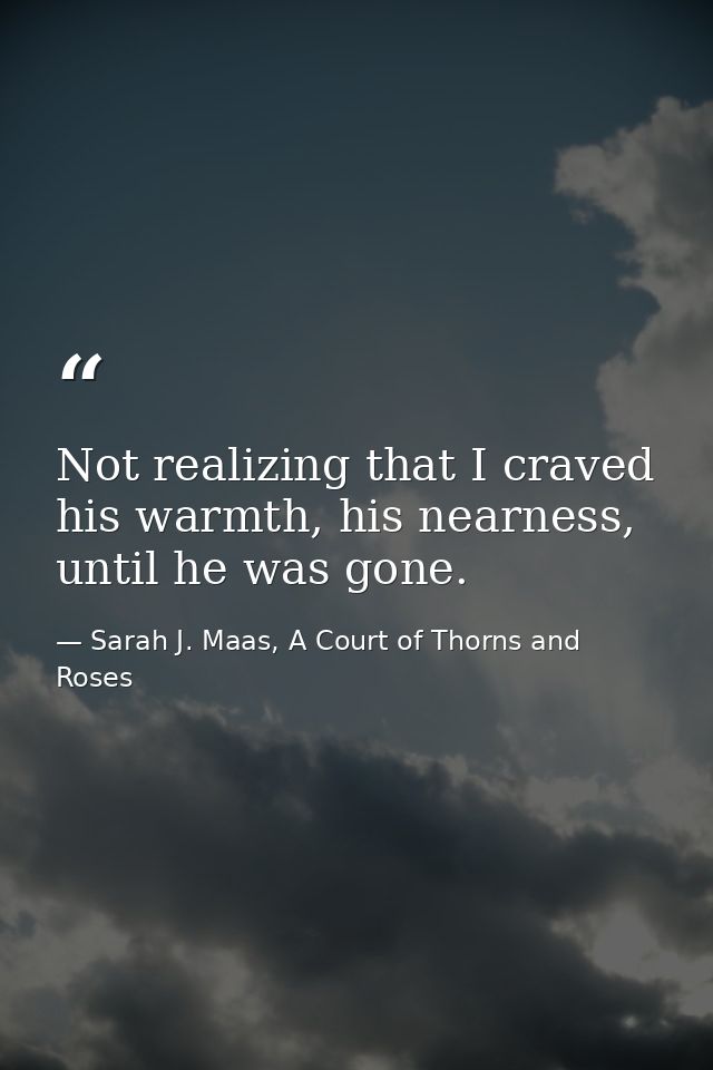 Not realizing that I craved his warmth, his nearness, until he was gone. — Sarah J. Maas, A Court of Thorns and Roses