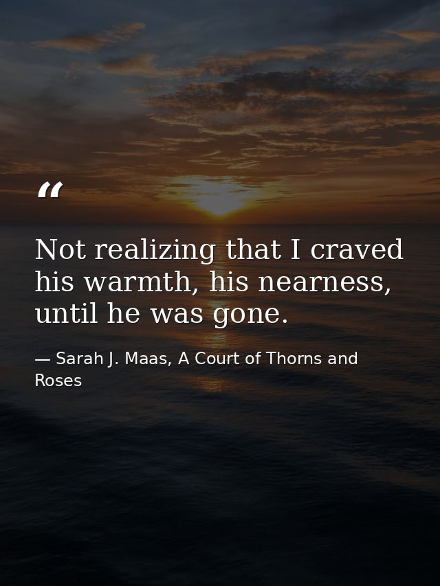 Not realizing that I craved his warmth, his nearness, until he was gone. — Sarah J. Maas, A Court of Thorns and Roses