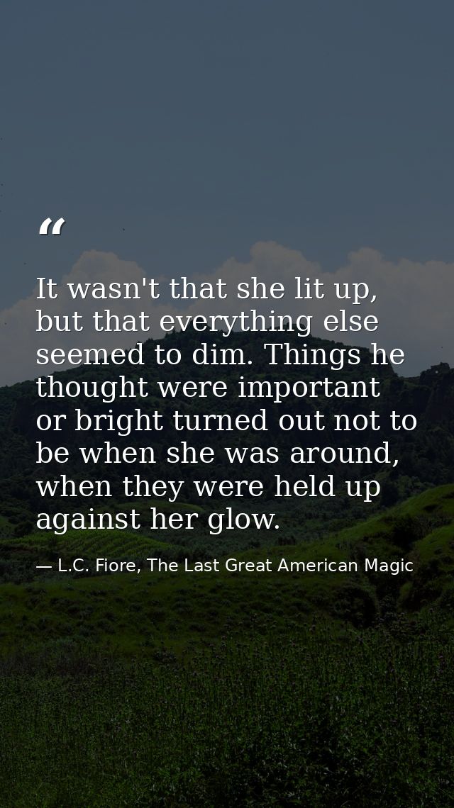 It wasn't that she lit up, but that everything else seemed to dim. Things he thought were important or bright turned out — L.C. Fiore, The Last Great American Magic