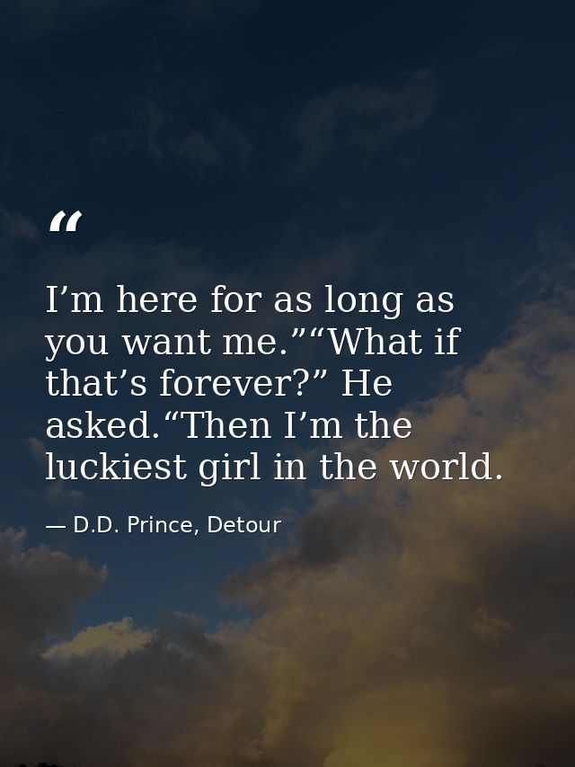 I’m here for as long as you want me.”“What if that’s forever?” He asked.“Then I’m the luckiest girl in the world. — D.D. Prince, Detour