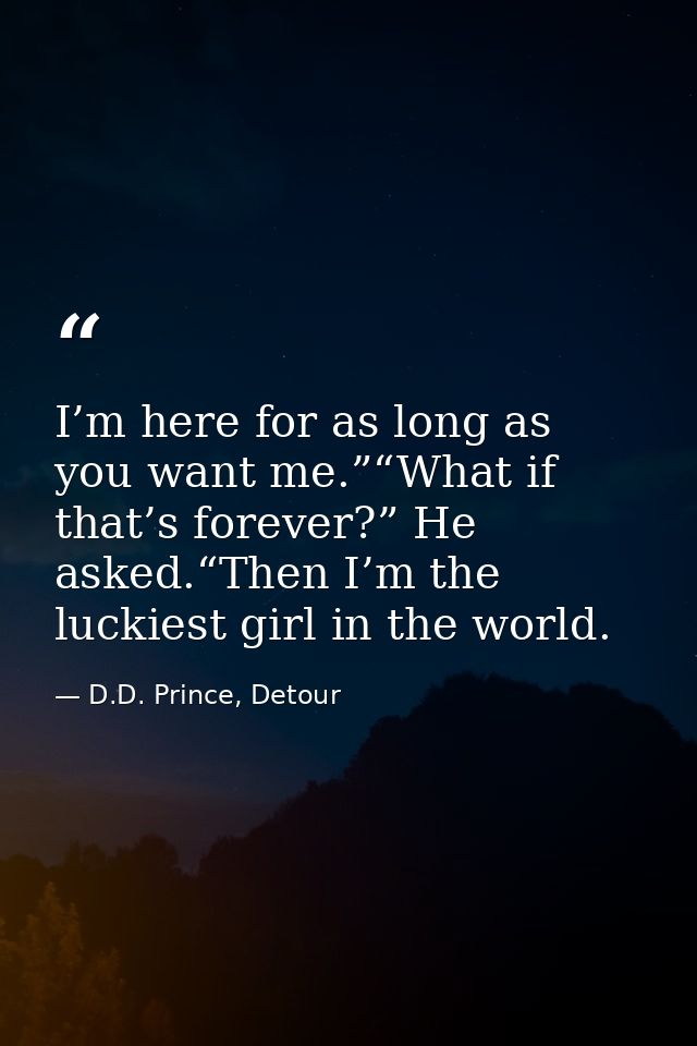 I’m here for as long as you want me.”“What if that’s forever?” He asked.“Then I’m the luckiest girl in the world. — D.D. Prince, Detour