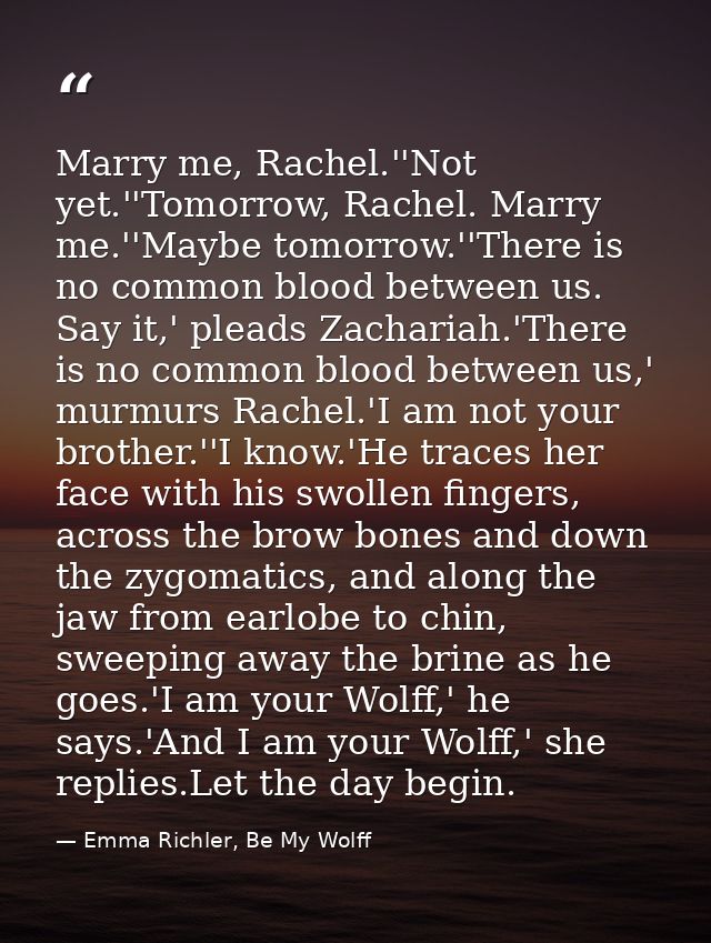 Marry me, Rachel.''Not yet.''Tomorrow, Rachel. Marry me.''Maybe tomorrow.''There is no common blood between us. Say it,' — Emma Richler, Be My Wolff