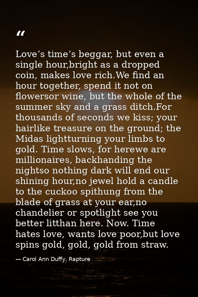Love’s time’s beggar, but even a single hour,bright as a dropped coin, makes love rich.We find an hour together, spend i — Carol Ann Duffy, Rapture