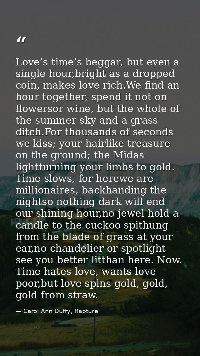 Love’s time’s beggar, but even a single hour,bright as a dropped coin, makes love rich.We find an hour together, spend i — Carol Ann Duffy, Rapture