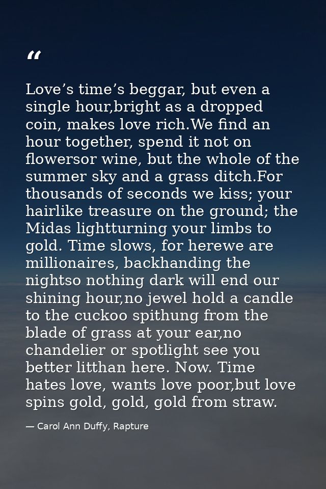 Love’s time’s beggar, but even a single hour,bright as a dropped coin, makes love rich.We find an hour together, spend i — Carol Ann Duffy, Rapture