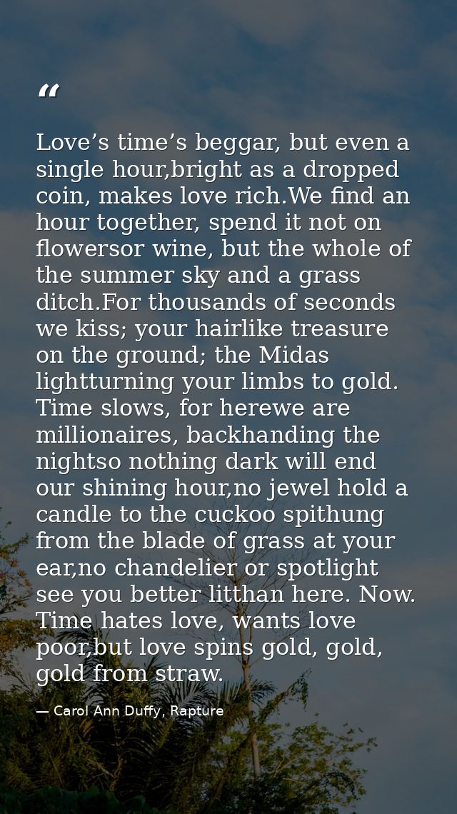 Love’s time’s beggar, but even a single hour,bright as a dropped coin, makes love rich.We find an hour together, spend i — Carol Ann Duffy, Rapture