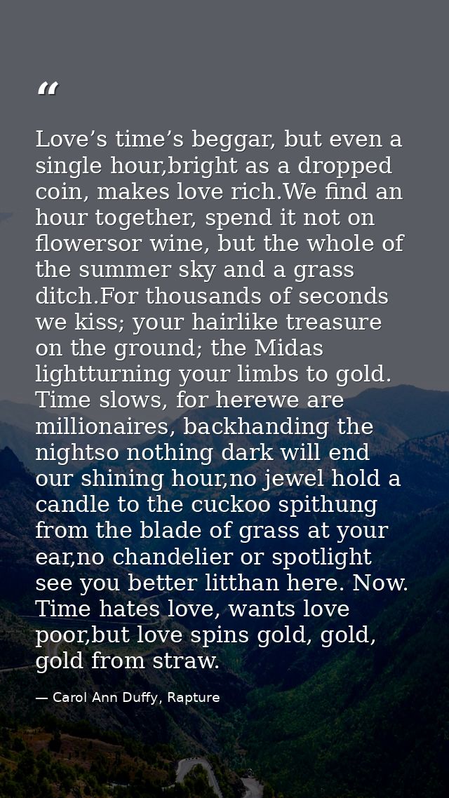 Love’s time’s beggar, but even a single hour,bright as a dropped coin, makes love rich.We find an hour together, spend i — Carol Ann Duffy, Rapture