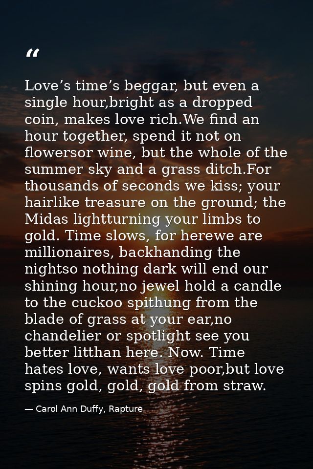 Love’s time’s beggar, but even a single hour,bright as a dropped coin, makes love rich.We find an hour together, spend i — Carol Ann Duffy, Rapture