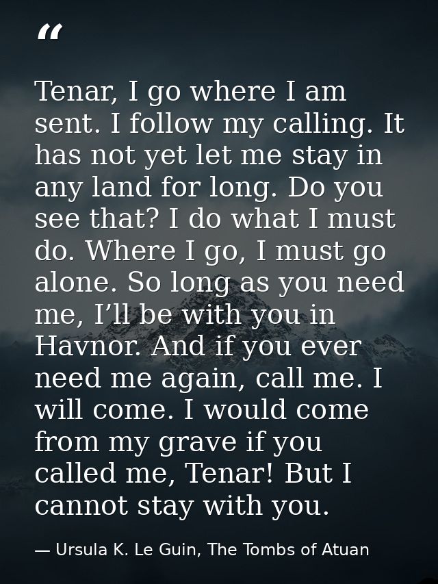 Tenar, I go where I am sent. I follow my calling. It has not yet let me stay in any land for long. Do you see that? I do — Ursula K. Le Guin, The Tombs of Atuan
