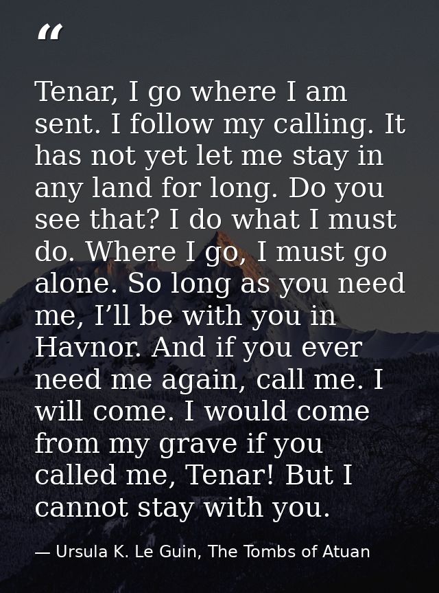 Tenar, I go where I am sent. I follow my calling. It has not yet let me stay in any land for long. Do you see that? I do — Ursula K. Le Guin, The Tombs of Atuan