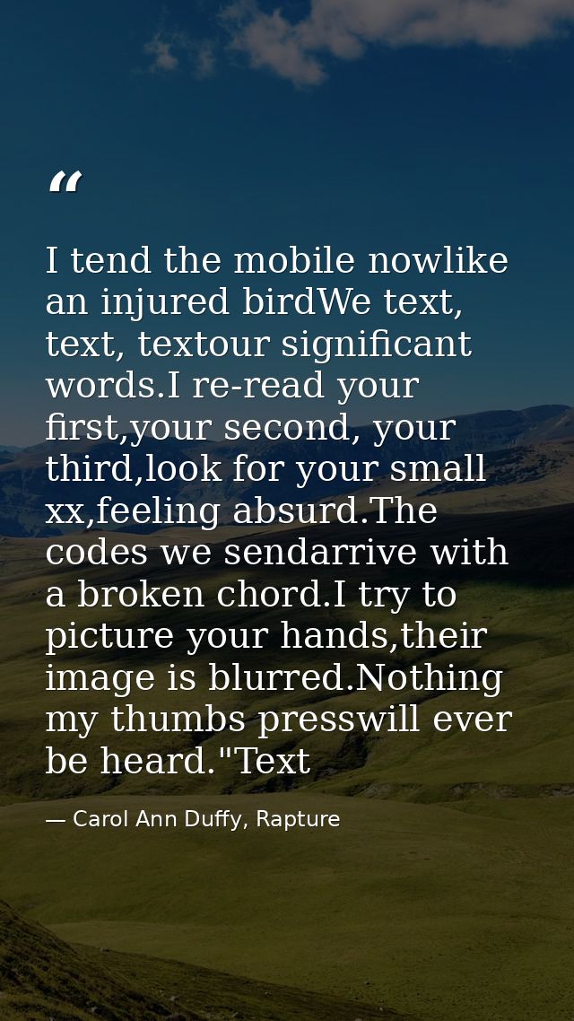 I tend the mobile nowlike an injured birdWe text, text, textour significant words.I re-read your first,your second, your — Carol Ann Duffy, Rapture