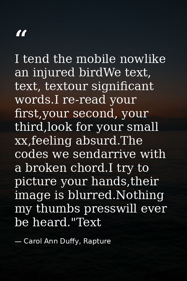 I tend the mobile nowlike an injured birdWe text, text, textour significant words.I re-read your first,your second, your — Carol Ann Duffy, Rapture