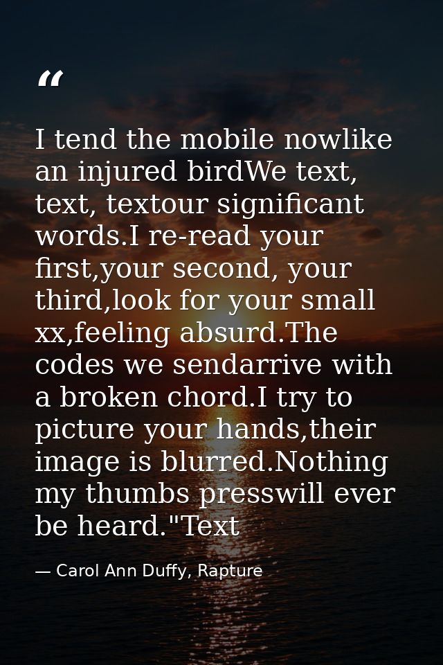 I tend the mobile nowlike an injured birdWe text, text, textour significant words.I re-read your first,your second, your — Carol Ann Duffy, Rapture