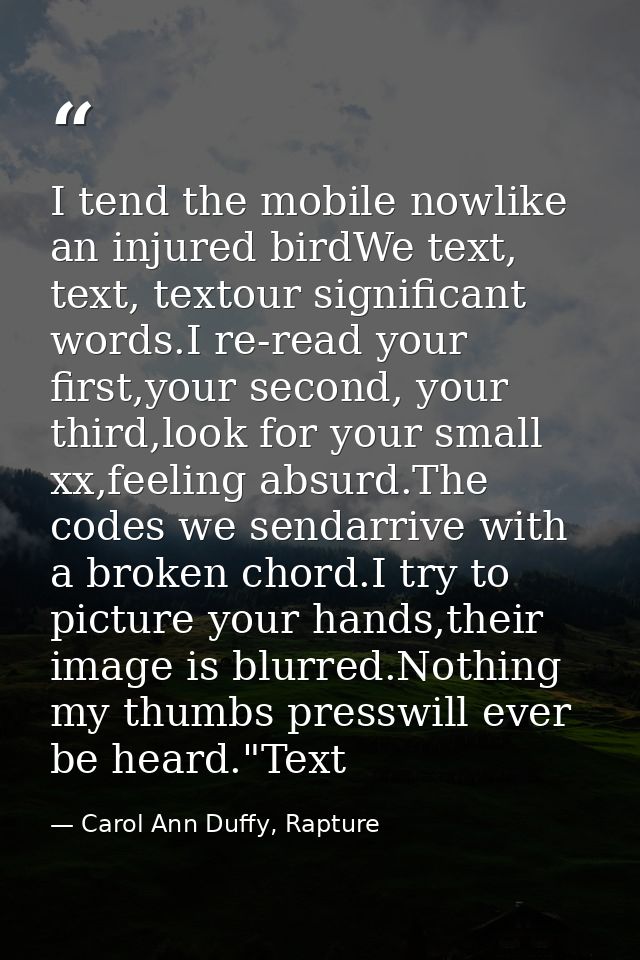 I tend the mobile nowlike an injured birdWe text, text, textour significant words.I re-read your first,your second, your — Carol Ann Duffy, Rapture