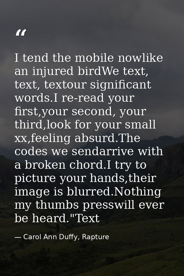 I tend the mobile nowlike an injured birdWe text, text, textour significant words.I re-read your first,your second, your — Carol Ann Duffy, Rapture