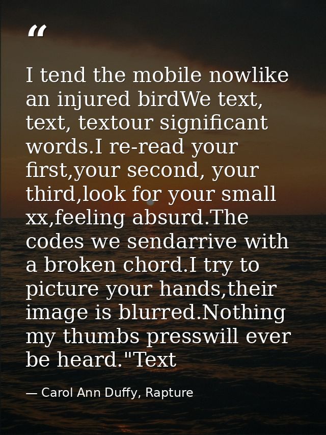 I tend the mobile nowlike an injured birdWe text, text, textour significant words.I re-read your first,your second, your — Carol Ann Duffy, Rapture