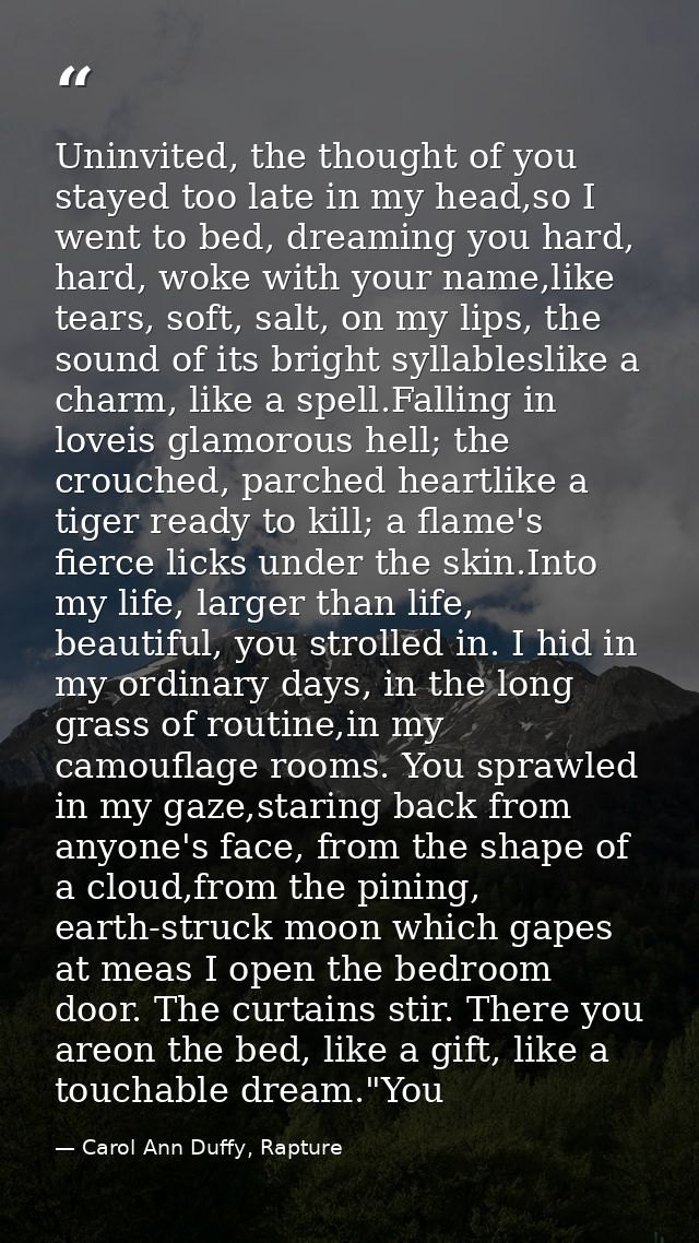 Uninvited, the thought of you stayed too late in my head,so I went to bed, dreaming you hard, hard, woke with your name, — Carol Ann Duffy, Rapture