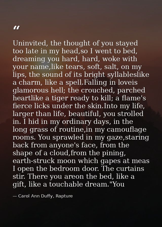 Uninvited, the thought of you stayed too late in my head,so I went to bed, dreaming you hard, hard, woke with your name, — Carol Ann Duffy, Rapture