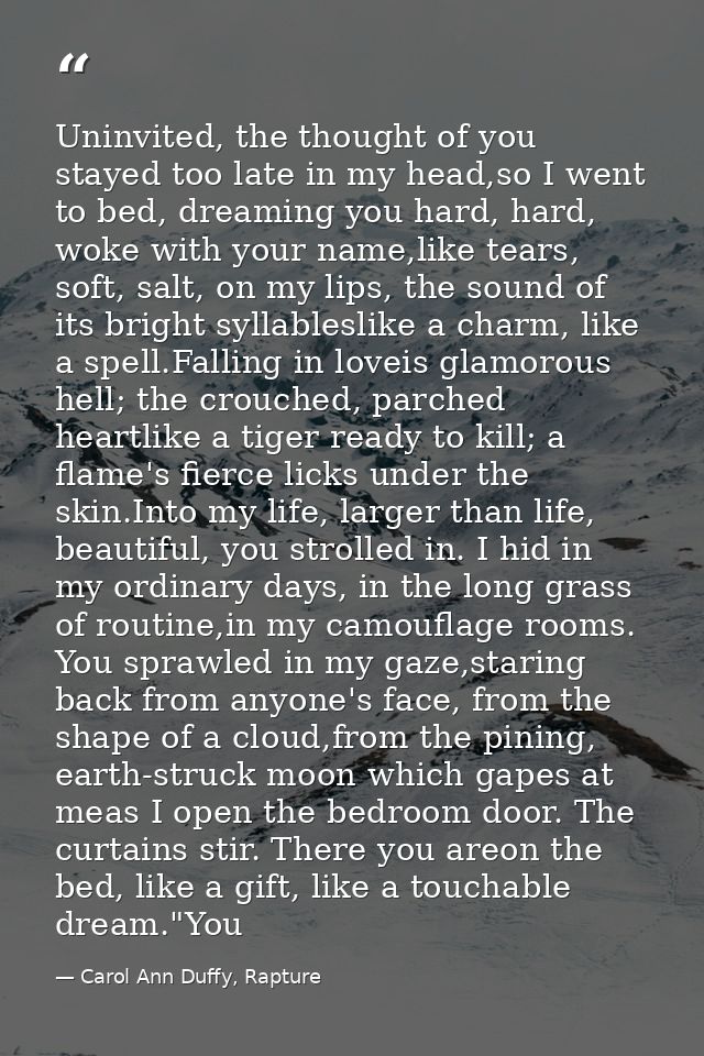 Uninvited, the thought of you stayed too late in my head,so I went to bed, dreaming you hard, hard, woke with your name, — Carol Ann Duffy, Rapture