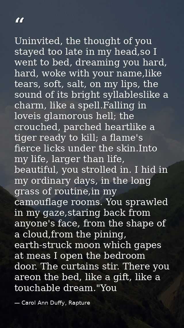 Uninvited, the thought of you stayed too late in my head,so I went to bed, dreaming you hard, hard, woke with your name, — Carol Ann Duffy, Rapture