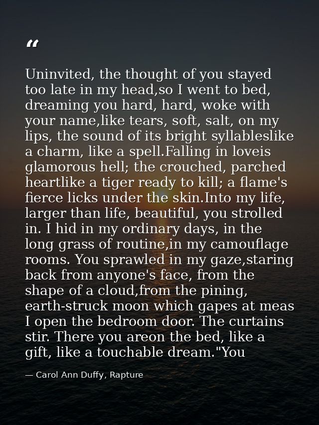 Uninvited, the thought of you stayed too late in my head,so I went to bed, dreaming you hard, hard, woke with your name, — Carol Ann Duffy, Rapture