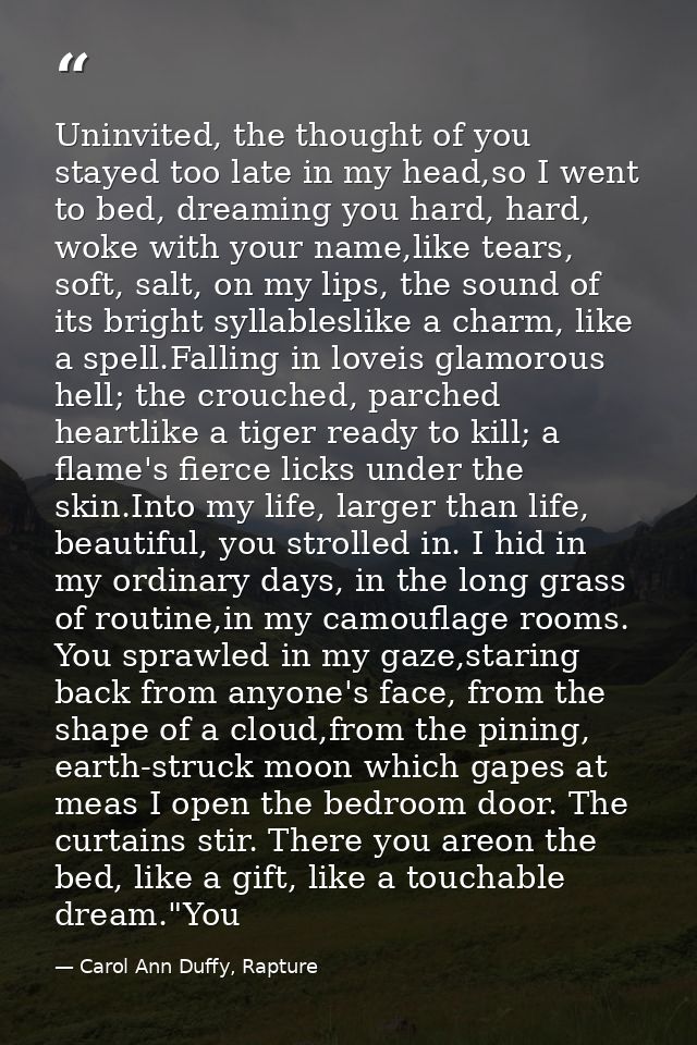 Uninvited, the thought of you stayed too late in my head,so I went to bed, dreaming you hard, hard, woke with your name, — Carol Ann Duffy, Rapture
