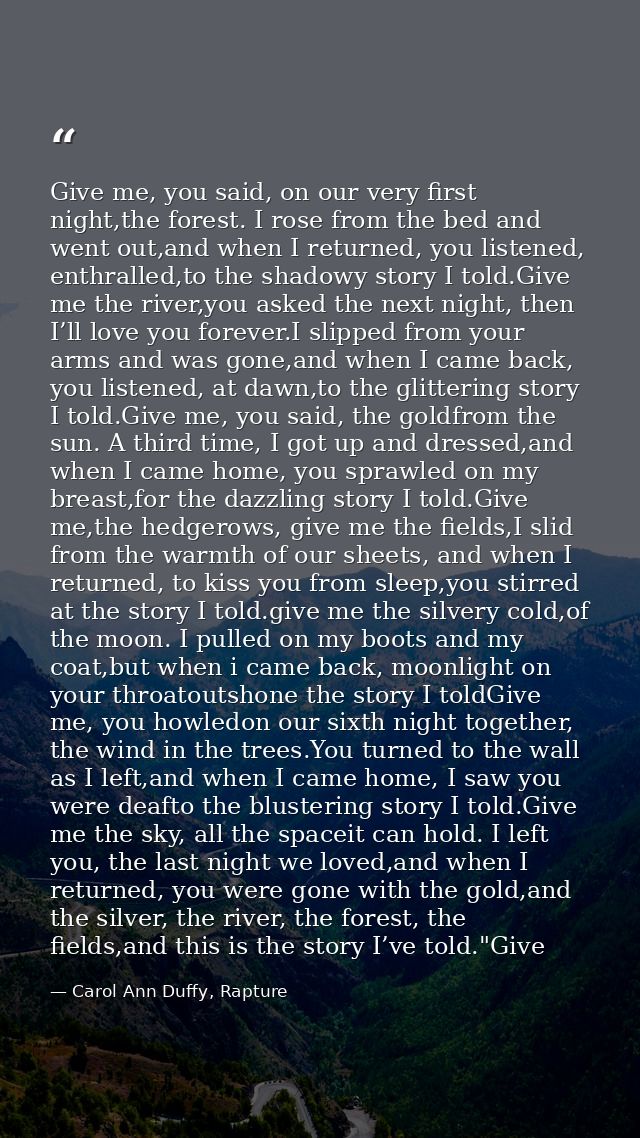 Give me, you said, on our very first night,the forest. I rose from the bed and went out,and when I returned, you listene — Carol Ann Duffy, Rapture
