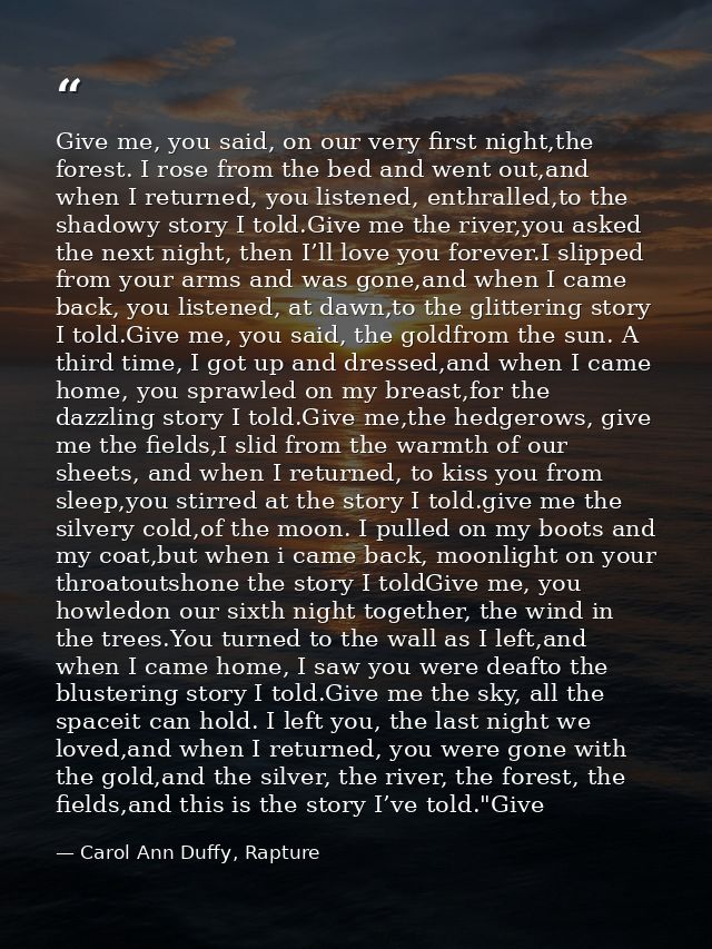 Give me, you said, on our very first night,the forest. I rose from the bed and went out,and when I returned, you listene — Carol Ann Duffy, Rapture