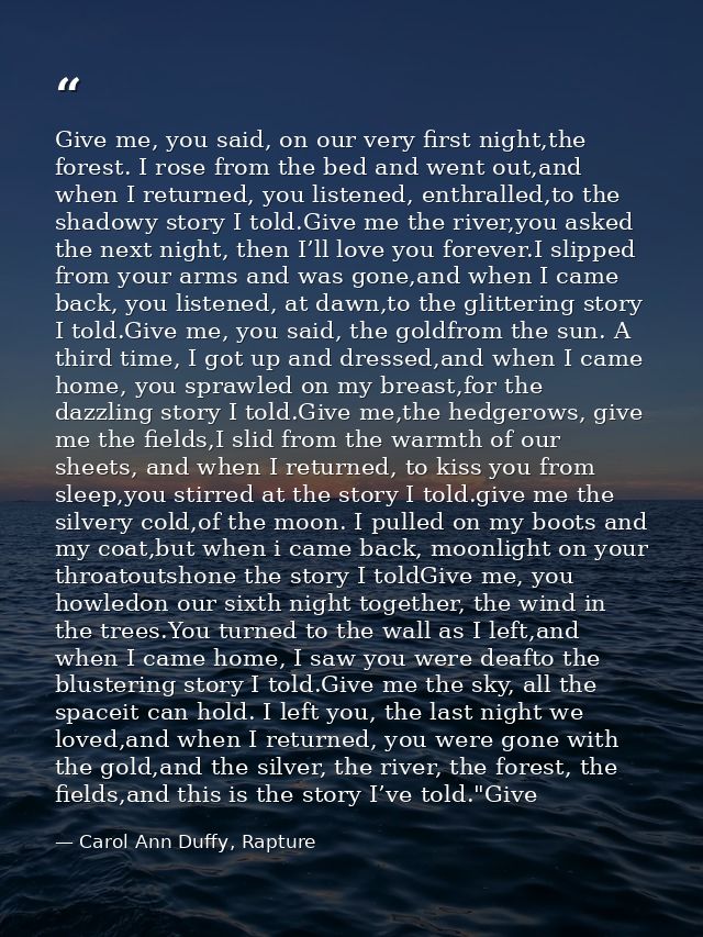Give me, you said, on our very first night,the forest. I rose from the bed and went out,and when I returned, you listene — Carol Ann Duffy, Rapture